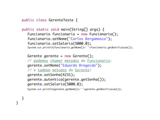 public class GerenteTeste {

	   public static void main(String[] args) {
	   	 Funcionario funcionario = new Funcionario();
	   	 funcionario.setNome("Carlos Bergamasco");
	   	 funcionario.setSalario(5000.0);
	   	    System.out.println(funcionario.getNome()+" "+funcionario.getBonificacao());
	   	
	   	    Gerente gerente = new Gerente();
	   	    // podemos chamar metodos do Funcionario:
	   	    gerente.setNome("Eduardo Bregaida");
	   	    // e tambem metodos do Gerente!
	   	    gerente.setSenha(4231);
	   	    gerente.autentica(gerente.getSenha());
	   	    gerente.setSalario(5000.0);
	   	    System.out.println(gerente.getNome()+" "+gerente.getBonificacao());

	   	
	   }	
}
 