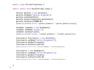 public class PolimorfismoTeste {

	   public static void main(String[] args) {

	   	   Gerente gerente = new Gerente();
	   	   gerente.setNome("Eduardo Bregaida");
	   	   gerente.setSenha(4231);
	   	   gerente.autentica(gerente.getSenha());
	   	   gerente.setSalario(5000.0);
	   	   System.out.println("Gerente "+gerente.getNome()+" "+gerente.getBonificacao());
	   	
	   	   Vendedor vendedor = new Vendedor();
	   	   vendedor.setNome("Consani");
	   	   vendedor.setSalario(52);
	   	   System.out.println("Vendedor "+vendedor.getNome()+" "+vendedor.getSalario());


	   	   Funcionario funcionario = new Gerente();
	   	   funcionario.setNome("Carlos Bergamasco");
	   	   funcionario.getBonificacao();
	   	   funcionario.setSalario(44.0);
	   	   System.out.println("Funcionario Gerente "+funcionario.getNome()+" "+funcionario.getSalario());

	   	
	   	   funcionario = new Vendedor();
	   	   funcionario.setNome("Carlos Bergamasco");
	   	   funcionario.getBonificacao();
	   	   funcionario.setSalario(44.0);
	   	   System.out.println("Funcionario Vendedor "+funcionario.getNome()+" "+funcionario.getSalario());

	   	
	   	
	   }
}
 
