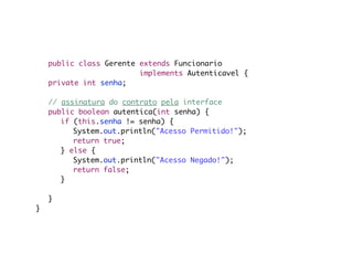 public class Gerente extends Funcionario
                         implements Autenticavel {
	   private int senha;

	   // assinatura do contrato pela interface
	   public boolean autentica(int senha) {
	   	 if (this.senha != senha) {
	   	 	 System.out.println("Acesso Permitido!");
	   	 	 return true;
	   	 } else {
	   	 	 System.out.println("Acesso Negado!");
	   	 	 return false;
	   	 }

	   }
}
 