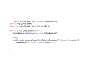 import static org.junit.Assert.assertEquals;
import org.junit.Test;
import br.com.cb.tdd.junit.Calculadora;

public class CalculadoraTeste {
	 Calculadora calculadora = new Calculadora();

	   @Test
	   public void deveriaSomarDoisValoresPassados() throws Exception {
	   	 assertEquals(3, calculadora.soma(1, 2));
	   }

}
 