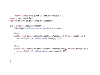 import static org.junit.Assert.assertEquals;
import org.junit.Test;
import br.com.cb.tdd.junit.Calculadora;

public class CalculadoraTeste {
	 Calculadora calculadora = new Calculadora();

	   @Test
	   public void deveriaSomarDoisValoresPassados() throws Exception {
	   	 assertEquals(3, calculadora.soma(1, 2));
	   }

	   @Test
	   public void deveriaSubtrairDoisValoresPassados() throws Exception {
	   	 assertEquals(2, calculadora.subtracao(5, 3));
	   }

	
}
 