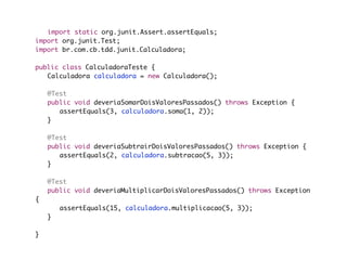 import static org.junit.Assert.assertEquals;
import org.junit.Test;
import br.com.cb.tdd.junit.Calculadora;

public class CalculadoraTeste {
	 Calculadora calculadora = new Calculadora();

	   @Test
	   public void deveriaSomarDoisValoresPassados() throws Exception {
	   	 assertEquals(3, calculadora.soma(1, 2));
	   }

	   @Test
	   public void deveriaSubtrairDoisValoresPassados() throws Exception {
	   	 assertEquals(2, calculadora.subtracao(5, 3));
	   }

	   @Test
	   public void deveriaMultiplicarDoisValoresPassados() throws Exception
{
	   	   assertEquals(15, calculadora.multiplicacao(5, 3));
	   }
	
}
 
