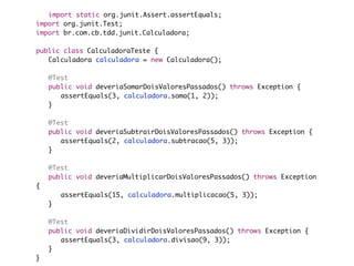import static org.junit.Assert.assertEquals;
import org.junit.Test;
import br.com.cb.tdd.junit.Calculadora;

public class CalculadoraTeste {
	 Calculadora calculadora = new Calculadora();

	   @Test
	   public void deveriaSomarDoisValoresPassados() throws Exception {
	   	 assertEquals(3, calculadora.soma(1, 2));
	   }

	   @Test
	   public void deveriaSubtrairDoisValoresPassados() throws Exception {
	   	 assertEquals(2, calculadora.subtracao(5, 3));
	   }

	   @Test
	   public void deveriaMultiplicarDoisValoresPassados() throws Exception
{
	   	   assertEquals(15, calculadora.multiplicacao(5, 3));
	   }
	
	   @Test
	   public void deveriaDividirDoisValoresPassados() throws Exception {
	   	 assertEquals(3, calculadora.divisao(9, 3));
	   }
}
 
