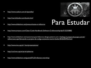 •   http://www.caelum.com.br/apostilas/


•   http://martinfowler.com/books.html


•   http://www.slideshare.net/jeveaux/testes-e-refatorao      Para Estudar
•   http://www.amazon.com/Clean-Code-Handbook-Software-Craftsmanship/dp/0132350882


•   http://www.slideshare.net/cassiomarques/refatorao-design-patterns-em-rubyhttp://compare.buscape.com.br/
    refatoracao-aperfeicoando-o-projeto-de-codigo-existente-martin-fowler-8536303956.html


•   http://www.ime.usp.br/~kon/presentations/


•   http://ccsl.ime.usp.br/pt-br/palestras


•   http://www.slideshare.net/guestd37c23/refactory-worshop
 