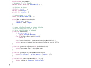 public class CalculaRef {
	   //Constante do valor Metade
	   private static final int VALOR_METADE = 2;
	
	   // contador do array
	   static int count = -1;
	   private int[] array;
	   private int tamanho = 0;

	   // retorno para array nulo
	   final int ENTRADA_INVALIDA = -1;

	   public CalculaRef(int[] array) {
	   	    this.array = array;
	   	    tamanho = array.length;
	   }

	   // mesmo cálculo efetuado na classe Calcula
	   // mas as operações difíceis de ler
	   // foram transformadas em métodos
	   public int somaSerie() {
	   	    if (array.length == 0)
	   	    	    return ENTRADA_INVALIDA;
	   	    else if (isMaiorQueMetade(++count))
	   	    	    return 0;

	   	   int subtracaoValores = getPrimeiroItemArrayMenosUltimo();
	   	   return (getPotenciaQuadrado(subtracaoValores) + somaSerie());
	   }

	   public int getPotenciaQuadrado(int numeroOperacao) {
	   	    return numeroOperacao * numeroOperacao;
	   }

	   public int getPrimeiroItemArrayMenosUltimo() {
	   	    return array[count] - array[tamanho - (count + 1)];
	   }

	   public boolean isMaiorQueMetade(int indice) {
	   	    return indice >= tamanho / VALOR_METADE;
	   }

}
 