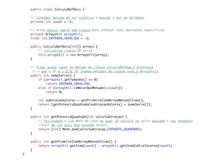 public class CalculaRefDois {

	   // contador deixou de ser estático e passou a ser um atributo
	   private int count = -1;

	   // array possui agora uma classe para efetuar suas operações específicas
	   private ArrayUtil arrayUtil;
	   final int ENTRADA_INVALIDA = -1;

	   public CalculaRefDois(int[] array) {
	   	   // inicializa classe do array
	   	   this.arrayUtil = new ArrayUtil(array);
	   }

	   // ficou quase igual ao método da classe CalculaRefHum a diferença
     // é que o IF e o ELSE IF chamam métodos da classe nova a ArrayUtils
	   public int somaSerie() {
	   	   if (arrayUtil.getTamanho() == 0)
	   	   	    return ENTRADA_INVALIDA;
	   	   else if (arrayUtil.isMaiorQueMetade(++count))
	   	   	    return 0;

	   	   int subtracaoValores = getPrimeiroItemArrayMenosUltimo();
	   	   return (getPotenciaQuadrado(subtracaoValores) + somaSerie());
	   }

	   public int getPotenciaQuadrado(int valorSubtracao) {
	   	   // Utilizando a lib Math do Java na qual já cálcula um valor passado e seu expoente
	   	   //Cast de int pois pow retorna double
	   	   return (int) Math.pow(valorSubtracao,EXPOENTE_QUADRADO);
	   }

	   public int getPrimeiroItemArrayMenosUltimo() {
	   	   return arrayUtil.getItem(count) - arrayUtil.getItemIndiceInverso(count);
	   }
}
 