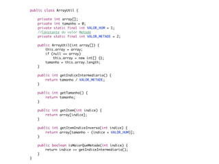 public class ArrayUtil {

    	   private int array[];
    	   private int tamanho = 0;
	       private static final int VALOR_HUM = 1;
	       //Constante do valor Metade
	       private static final int VALOR_METADE = 2;

    	   public ArrayUtil(int array[]) {
    	   	   this.array = array;
    	   	   if (null == array)
    	   	   	   this.array = new int[] {};
    	   	   tamanho = this.array.length;
    	   }

    	   public int getIndiceIntermediario() {
    	   	   return tamanho / VALOR_METADE;
    	   }

    	   public int getTamanho() {
    	   	   return tamanho;
    	   }

    	   public int getItem(int indice) {
    	   	   return array[indice];
    	   }

    	   public int getItemIndiceInverso(int indice) {
    	   	   return array[tamanho - (indice + VALOR_HUM)];
    	   }

    	   public boolean isMaiorQueMetade(int indice) {
    	   	   return indice >= getIndiceIntermediario();
    	   }
    }
 