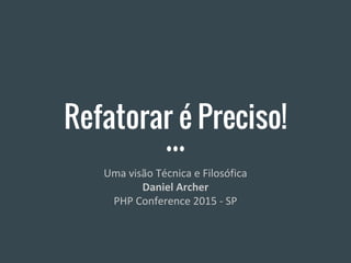 Refatorar é Preciso!
Uma visão Técnica e Filosófica
Daniel Archer
PHP Conference 2015 - SP
 
