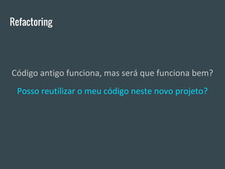 Refactoring
Código antigo funciona, mas será que funciona bem?
Posso reutilizar o meu código neste novo projeto?
 