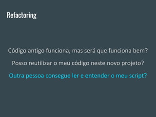 Refactoring
Código antigo funciona, mas será que funciona bem?
Posso reutilizar o meu código neste novo projeto?
Outra pessoa consegue ler e entender o meu script?
 