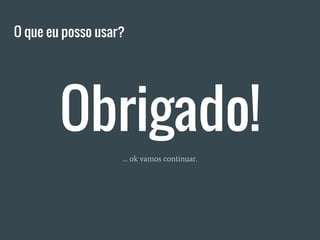 Obrigado!
O que eu posso usar?
… ok vamos continuar.
 
