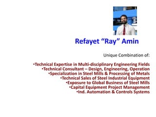 Refayet “Ray” Amin
                                    Unique Combination of:
•Technical Expertise in Multi-disciplinary Engineering Fields
    •Technical Consultant – Design, Engineering, Operation
       •Specialization in Steel Mills & Processing of Metals
              •Technical Sales of Steel Industrial Equipment
                 •Exposure to Global Business of Steel Mills
                   •Capital Equipment Project Management
                       •Ind. Automation & Controls Systems
 