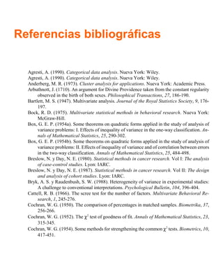 Referencias bibliográficas
Agresti, A. (1990). Categorical data analysis. Nueva York: Wiley.
Agresti, A. (1990). Categorical data analysis. Nueva York: Wiley.
Anderberg, M. R. (1973). Cluster analysis for applications. Nueva York: Academic Press.
Arbuthnott, J. (1710). An argument for Divine Providence taken from the constant regularity
observed in the birth of both sexes. Philosophical Transactions, 27, 186-190.
Bartlett, M. S. (1947). Multivariate analysis. Journal of the Royal Statistics Society, 9, 176-
197.
Bock, R. D. (1975). Multivariate statistical methods in behavioral research. Nueva York:
McGraw-Hill.
Box, G. E. P. (1954a). Some theorems on quadratic forms applied in the study of analysis of
variance problems: I. Effects of inequality of variance in the one-way classification. An-
nals of Mathematical Statistics, 25, 290-302.
Box, G. E. P. (1954b). Some theorems on quadratic forms applied in the study of analysis of
variance problems: II. Effects of inequality of variance and of correlation between errors
in the two-way classification. Annals of Mathematical Statistics, 25, 484-498.
Breslow, N. y Day, N. E. (1980). Statistical methods in cancer research. Vol I: The analysis
of case-control studies. Lyon: IARC.
Breslow, N. y Day, N. E. (1987). Statistical methods in cancer research. Vol II: The design
and analysis of cohort studies. Lyon: IARC.
Bryk, A. S. y Raudenbush, S. W. (1988). Heterogeneity of variance in experimental studies:
A challenge to conventional interpretations. Psychological Bulletin, 104, 396-404.
Cattell, R. B. (1966). The scree test for the number of factors. Multivariate Behavioral Re-
search, 1, 245-276.
Cochran, W. G. (1950). The comparison of percentages in matched samples. Biometrika, 37,
256-266.
Cochran, W. G. (1952). The χ2
test of goodness of fit. Annals of Mathematical Statistics, 23,
315-345.
Cochran, W. G. (1954). Some methods for strengthening the common χ2
tests. Biometrics, 10,
417-451.
 