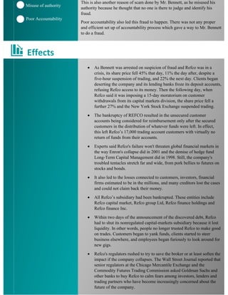 This is also another reason of scam done by Mr. Bennett, as he misused his
authority because he thought that no one is there to judge and identify his
fraud.
Poor accountability also led this fraud to happen. There was not any proper
and efficient set up of accountability process which gave a way to Mr. Bennett
to do a fraud.
• As Bennett was arrested on suspicion of fraud and Refco was in a
crisis, its share price fell 45% that day, 11% the day after, despite a
five-hour suspension of trading, and 22% the next day. Clients began
deserting the company and its lending banks froze its deposit accounts,
refusing Refco access to its money. Then the following day, when
Refco said it was imposing a 15-day moratorium on customer
withdrawals from its capital markets division, the share price fell a
further 27% and the New York Stock Exchange suspended trading.
• The bankruptcy of REFCO resulted in the unsecured customer
accounts being considered for reimbursement only after the secured
customers in the distribution of whatever funds were left. In effect,
this left Refco’s 17,000 trading account customers with virtually no
return of funds from their accounts.
• Experts said Refco's failure won't threaten global financial markets in
the way Enron's collapse did in 2001 and the demise of hedge fund
Long-Term Capital Management did in 1998. Still, the company's
troubled tentacles stretch far and wide, from pork bellies to futures on
stocks and bonds.
• It also led to the losses connected to customers, investors, financial
firms estimated to be in the millions, and many creditors lost the cases
and could not claim back their money.
• All Refco’s subsidiary had been bankrupted. These entities include
Refco capital market, Refco group Ltd, Refco finance holdings and
Refco finance Inc.
• Within two days of the announcement of the discovered debt, Refco
had to shut its nonregulated capital-markets subsidiary because it lost
liquidity. In other words, people no longer trusted Refco to make good
on trades. Customers began to yank funds, clients started to steer
business elsewhere, and employees began furiously to look around for
new gigs.
• Refco's regulators rushed to try to save the broker or at least soften the
impact if the company collapses. The Wall Street Journal reported that
senior regulators at the Chicago Mercantile Exchange and the
Commodity Futures Trading Commission asked Goldman Sachs and
other banks to buy Refco to calm fears among investors, lenders and
trading partners who have become increasingly concerned about the
future of the company.
Misuse of authority
Poor Accountability
Effects
 