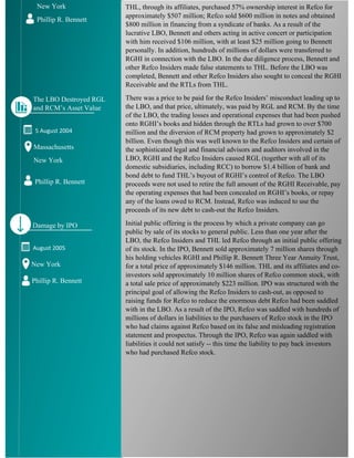 THL, through its affiliates, purchased 57% ownership interest in Refco for
approximately $507 million; Refco sold $600 million in notes and obtained
$800 million in financing from a syndicate of banks. As a result of the
lucrative LBO, Bennett and others acting in active concert or participation
with him received $106 million, with at least $25 million going to Bennett
personally. In addition, hundreds of millions of dollars were transferred to
RGHI in connection with the LBO. In the due diligence process, Bennett and
other Refco Insiders made false statements to THL. Before the LBO was
completed, Bennett and other Refco Insiders also sought to conceal the RGHI
Receivable and the RTLs from THL.
There was a price to be paid for the Refco Insiders’ misconduct leading up to
the LBO, and that price, ultimately, was paid by RGL and RCM. By the time
of the LBO, the trading losses and operational expenses that had been pushed
onto RGHI’s books and hidden through the RTLs had grown to over $700
million and the diversion of RCM property had grown to approximately $2
billion. Even though this was well known to the Refco Insiders and certain of
the sophisticated legal and financial advisors and auditors involved in the
LBO, RGHI and the Refco Insiders caused RGL (together with all of its
domestic subsidiaries, including RCC) to borrow $1.4 billion of bank and
bond debt to fund THL’s buyout of RGHI’s control of Refco. The LBO
proceeds were not used to retire the full amount of the RGHI Receivable, pay
the operating expenses that had been concealed on RGHI’s books, or repay
any of the loans owed to RCM. Instead, Refco was induced to use the
proceeds of its new debt to cash-out the Refco Insiders.
Initial public offering is the process by which a private company can go
public by sale of its stocks to general public. Less than one year after the
LBO, the Refco Insiders and THL led Refco through an initial public offering
of its stock. In the IPO, Bennett sold approximately 7 million shares through
his holding vehicles RGHI and Phillip R. Bennett Three Year Annuity Trust,
for a total price of approximately $146 million. THL and its affiliates and co-
investors sold approximately 10 million shares of Refco common stock, with
a total sale price of approximately $223 million. IPO was structured with the
principal goal of allowing the Refco Insiders to cash-out, as opposed to
raising funds for Refco to reduce the enormous debt Refco had been saddled
with in the LBO. As a result of the IPO, Refco was saddled with hundreds of
millions of dollars in liabilities to the purchasers of Refco stock in the IPO
who had claims against Refco based on its false and misleading registration
statement and prospectus. Through the IPO, Refco was again saddled with
liabilities it could not satisfy -- this time the liability to pay back investors
who had purchased Refco stock.
New York
Phillip R. Bennett
5 August 2004
Massachusetts
New York
Phillip R. Bennett
The LBO Destroyed RGL
and RCM’s Asset Value
August 2005
New York
Phillip R. Bennett
Damage by IPO
 