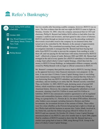 Just two months after becoming a public company, however, REFCO was no
more. The first evidence that the end was night for REFCO came to light on
Monday, October 10, 2005, when the company announced that its CEO and
chairman, Phillip R. Bennett had hidden $430 million in bad debts from the
company’s auditors and investors, and had agreed to take a leave of absence.
REFCO said that through an internal review over the preceding weekend it
discovered a receivable owed to the company by an unnamed entity that
turned out to be controlled by Mr. Bennett, in the amount of approximately
US$430 million. This constituted accounting fraud, and following an
investigation internally it emerged that Mr. Bennett had been buying bad
debts from REFCO in order to prevent the company from needing to write
them off, and was paying for the bad loans with money borrowed by REFCO
itself – effectively a house of cards. Between 2002 and 2005, Mr. Bennet had
arranged at the end of every quarter for a REFCO subsidiary to lend money to
a hedge fund called Liberty Corner Capital Strategy, which then lent the
money to REFCO Group Holdings, an independent offshore company secretly
owned by Phillip Bennett with no legal or official connection to REFCO.
Mr. Bennett’s company then paid the money back to REFCO, leaving Liberty
as the apparent borrower when financial statements were prepared. At the
time, it was not clear if Liberty Corner Capital Strategy knew it was hiding
scam transactions; management of the fund has claimed that they believed it
was borrowing from one REFCO subsidiary and lending to another Refco
subsidiary, and not lending to an entity that Mr. Bennett secretly controlled.
Thus, on October 14, 2005, REFCO sunk, declaring assets of around $49
billion, which would have made it the fourth largest bankruptcy filing in
American history. However, the company subsequently submitted a revised
document, claiming it had $16.5 billion in assets and $16.8 billion in
liabilities. REFCO also announced a tentative agreement to sell its regulated
futures and commodities business, which is not covered by the bankruptcy
filing, to a group led by J.C. Flowers & Co. for about $768 million. However,
other bidders soon emerged, including Interactive Brokers and Dubai
Investments, the investment division of the emirate of Dubai. These offers
were for a time rebuffed, as the Flowers-led group had a right to a break-up
fee if Refco had sold this business to anyone else. Carlos Abadi, involved in
the Dubai bid, said that the Dubai-led group offered $1 billion for all of
REFCO and was rejected. On October 20, Liberty Corner Capital Strategy
announced plans to sue REFCO, and a few months later in April 2006, papers
filed by creditors of REFCO seemed to show that Mr. Bennett had run a
similar scam going back at least to 2000, using Bawag P.S.K. Group in the
place of Liberty Corner Capital Strategy.
Refco’s Bankruptcy
Fraud, hiding $430 million
in bad debt
October 2005
One Word Financial Center
200 Liberty Street, Tower A
New York
Delaware
Phillip Bennet
 