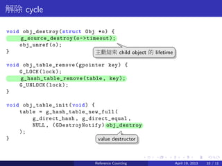 .....
.
....
.
....
.
.....
.
....
.
....
.
....
.
.....
.
....
.
....
.
....
.
.....
.
....
.
....
.
....
.
.....
.
....
.
.....
.
....
.
....
.
解除 cycle
void obj_destroy(struct Obj *o) {
.. g_source_destroy(o->timeout);
obj_unref(o);
}
void obj_table_remove(gpointer key) {
G_LOCK(lock);
.. g_hash_table_remove(table, key);
G_UNLOCK(lock);
}
void obj_table_init(void) {
table = g_hash_table_new_full(
g_direct_hash , g_direct_equal ,
NULL, (GDestroyNotify)..obj_destroy
);
}
..
主動結束 child object 的 lifetime
.
value destructor
Reference Counting April 19, 2013 10 / 11
 