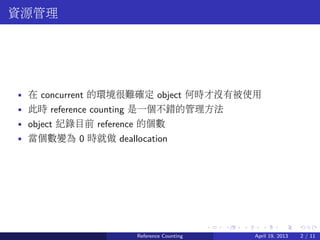 .....
.
....
.
....
.
.....
.
....
.
....
.
....
.
.....
.
....
.
....
.
....
.
.....
.
....
.
....
.
....
.
.....
.
....
.
.....
.
....
.
....
.
資源管理
• 在 concurrent 的環境很難確定 object 何時才沒有被使用
• 此時 reference counting 是一個不錯的管理方法
• object 紀錄目前 reference 的個數
• 當個數變為 0 時就做 deallocation
Reference Counting April 19, 2013 2 / 11
 