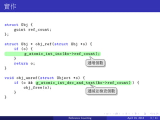 .....
.
....
.
....
.
.....
.
....
.
....
.
....
.
.....
.
....
.
....
.
....
.
.....
.
....
.
....
.
....
.
.....
.
....
.
.....
.
....
.
....
.
實作
struct Obj {
guint ref_count;
};
struct Obj * obj_ref(struct Obj *o) {
if (o) {
.. g_atomic_int_inc(&o->ref_count);
}
return o;
}
void obj_unref(struct Object *o) {
if (o && ..g_atomic_int_dec_and_test(&o->ref_count) ) {
obj_free(o);
}
}
..
遞增個數
.
遞減並檢查個數
Reference Counting April 19, 2013 3 / 11
 