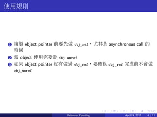 .....
.
....
.
....
.
.....
.
....
.
....
.
....
.
.....
.
....
.
....
.
....
.
.....
.
....
.
....
.
....
.
.....
.
....
.
.....
.
....
.
....
.
使用規則
..1 複製 object pointer 前要先做 obj_ref，尤其是 asynchronous call 的
時候
..2 當 object 使用完要做 obj_unref
..3 如果 object pointer 沒有做過 obj_ref，要確保 obj_ref 完成前不會做
obj_unref
Reference Counting April 19, 2013 4 / 11
 