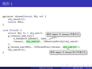 .....
.
....
.
....
.
.....
.
....
.
....
.
....
.
.....
.
....
.
....
.
....
.
.....
.
....
.
....
.
....
.
.....
.
....
.
.....
.
....
.
....
.
規則 1
gpointer thread(struct Obj *o) {
obj_unref(o);
return NULL;
}
void f(void) {
struct Obj *o = obj_new();
g_timeout_add_full(
G_PRIORITY_DEFAULT , 1000,
timeout , ..obj_ref(o) , (GDestroyNotify)obj_unref;
);
g_thread_new(NULL, (GThreadFunc)thread, ..obj_ref(o) );
obj_unref(o);
}
..
確保 object 在 timeout 時還存在
.
確保 object 在 thread 執行時還存在
Reference Counting April 19, 2013 5 / 11
 