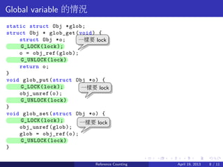 .....
.
....
.
....
.
.....
.
....
.
....
.
....
.
.....
.
....
.
....
.
....
.
.....
.
....
.
....
.
....
.
.....
.
....
.
.....
.
....
.
....
.
Global variable 的情況
static struct Obj *glob;
struct Obj * glob_get(void) {
struct Obj *o;
.. G_LOCK(lock);
o = obj_ref(glob);
.. G_UNLOCK(lock)
return o;
}
void glob_put(struct Obj *o) {
.. G_LOCK(lock);
obj_unref(o);
.. G_UNLOCK(lock)
}
void glob_set(struct Obj *o) {
.. G_LOCK(lock);
obj_unref(glob);
glob = obj_ref(o);
.. G_UNLOCK(lock)
}
..
一樣要 lock
.
一樣要 lock
.
一樣要 lock
Reference Counting April 19, 2013 8 / 11
 