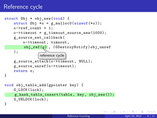 .....
.
....
.
....
.
.....
.
....
.
....
.
....
.
.....
.
....
.
....
.
....
.
.....
.
....
.
....
.
....
.
.....
.
....
.
.....
.
....
.
....
.
Reference cycle
struct Obj * obj_new(void) {
struct Obj *o = g_malloc0(sizeof(*o));
o->ref_count = 1;
o->timeout = g_timeout_source_new(1000);
g_source_set_callback(
o->timeout , timeout ,
.. obj_ref(o) , (GDestroyNotify)obj_unref
);
g_source_attach(o->timeout , NULL);
g_source_unref(o->timeout);
return o;
}
void obj_table_add(gpointer key) {
G_LOCK(lock);
.. g_hash_table_insert(table, key, obj_new());
G_UNLOCK(lock);
}
..
reference cycle
Reference Counting April 19, 2013 9 / 11
 