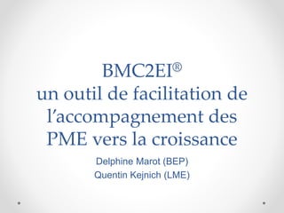 BMC2EI®
un outil de facilitation de
l’accompagnement des
PME vers la croissance
Delphine Marot (BEP)
Quentin Kejnich (LME)
 