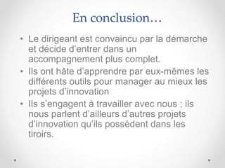 En conclusion…
• Le dirigeant est convaincu par la démarche
et décide d’entrer dans un
accompagnement plus complet.
• Ils ont hâte d’apprendre par eux-mêmes les
différents outils pour manager au mieux les
projets d’innovation
• Ils s’engagent à travailler avec nous ; ils
nous parlent d’ailleurs d’autres projets
d’innovation qu’ils possèdent dans les
tiroirs.
 