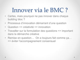 Innover via le BMC ?
• Certes, mais pourquoi ne pas innover dans chaque
building bloc ?
• Processus d’innovation démarrant d’une question
• Question => créativité => innovation
• Travailler sur la formulation des questions => important
dans la démarche créative
• Remise en question… On a toujours fait comme ça…
=> éviter l’accompagnement consensuel
 