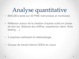 Analyse quantitative
• BMC2EIs testé sur 20 PME namuroises et montoises
• Réflexion autour de la création d’autres outils en phase
de test (ex. Balance tes chiffres, expérience client, fiche
testing,…)
• 3 coaches maîtrisant la méthodologie
• Groupe de travail interne CEEIs en cours
 