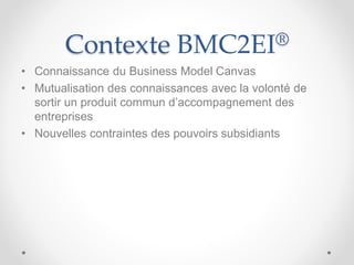 Contexte BMC2EI®
• Connaissance du Business Model Canvas
• Mutualisation des connaissances avec la volonté de
sortir un produit commun d’accompagnement des
entreprises
• Nouvelles contraintes des pouvoirs subsidiants
 