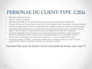 PERSONAE DU CLIENT-TYPE C2EIs
• Monsieur Nicolas Olivier
• 42 ans, marié, 3 enfants
• Gérant d’une PME de 51 personnes active dans la sous-traitance industrielle
• Passionné par son boulot (qui lui prend tout son temps) et par l’équitation, accessoirement,
• Devenu entrepreneur sur le tas et gestionnaire malgré lui (pas de diplôme de commerce)
• Il possède plein d’idées pour son business et est convaincu que pour la pérennité de sa
boîte, il doit insuffler la créativité dans tous les départements de son entreprise.
• Il part de postulats et de principes qui ne sont pas toujours vérifiés et agit au feeling.
Personne difficilement convaincue par l’accompagnement d’un conseiller externe.
• Pour lui, les conseilleurs ne sont pas les payeurs… et il en a déjà fait les frais…
• A entendu parler du BMC, a rempli les cases de son côté et pense qu’il est au top et
pourtant les chiffres du dernier trimestre ne sont pas si bons.
Comment faire pour lui donner l’envie irrésistible de bosser avec vous !?
 