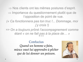 Confucius
Quand un homme a faim,
mieux vaut lui apprendre à pêcher
que de lui donner un poisson.
 Nos clients ont les mêmes postures d’esprit.
 Importance du questionnement plutôt que de
l’opposition de point de vue.
(« Ca fonctionnera pas ton truc !... Dommage, moi
j’y crois !)
=> On a toujours prôné l’accompagnement comme
étant « on ne fait pas à la place de… »
 