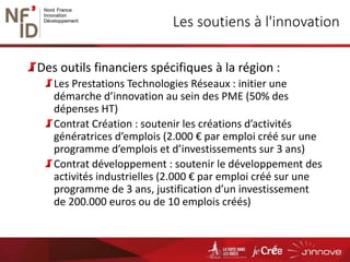 Les soutiens à l'innovation
Des outils financiers spécifiques à la région :
Les Prestations Technologies Réseaux : initier une
démarche d’innovation au sein des PME (50% des
dépenses HT)
Contrat Création : soutenir les créations d’activités
génératrices d’emplois (2.000 € par emploi créé sur une
programme d’emplois et d’investissements sur 3 ans)
Contrat développement : soutenir le développement des
activités industrielles (2.000 € par emploi créé sur une
programme de 3 ans, justification d’un investissement
de 200.000 euros ou de 10 emplois créés)
 