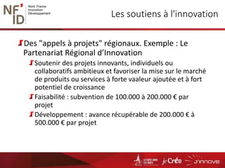 Les soutiens à l'innovation
Des "appels à projets" régionaux. Exemple : Le
Partenariat Régional d’Innovation
Soutenir des projets innovants, individuels ou
collaboratifs ambitieux et favoriser la mise sur le marché
de produits ou services à forte vaaleur ajoutée et à fort
potentiel de croissance
Faisabilité : subvention de 100.000 à 200.000 € par
projet
Développement : avance récupérable de 200.000 € à
500.000 € par projet
 