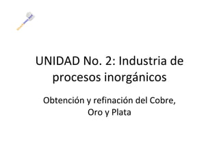 UNIDAD No. 2: Industria de procesos inorgánicos Obtención y refinación del Cobre, Oro y Plata 