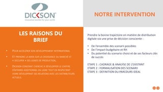 • POUR ACCÉLÉRER SON DÉVELOPPEMENT INTERNATIONAL
• ET PRENDRE LA MAIN SUR LA CROISSANCE DU MARCHÉ ET
« OCCUPER » SES LIGNES DE PRODUCTION,
• DICKSON CONSTANT CHERCHE À DÉVELOPPER LE CHIFFRE
D’AFFAIRES ADDITIONNEL EN LIGNE TOUT EN RESPECTANT
VOIRE DÉVELOPPANT SES RELATIONS AVEC LES DISTRIBUTEURS
ACTUELS.
LES RAISONS DU
BRIEF
NOTRE INTERVENTION
Prendre la bonne trajectoire en matière de distribution
digitale via une prise de décision consciente :
• De l’ensemble des scenarii possibles
• De l’impact budgétaire et RH
• Du potentiel du scenario choisi et de ses facteurs clés
de succès
ETAPE 1 : CADRAGE & ANALYSE DE L’EXISTANT
ETAPE 2 : FORMALISATION DES SCENARII
ETAPE 3 : DEFINITION DU PARCOURS IDEAL
 