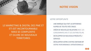 NOTRE VISION
VOTRE OPPORTUNITE
- UNE MARQUE QUI FAIT LA DIFFERENCE
AUPRES DE TOUTES VOS CIBLES
- CRÉER DE NOUVELLES RELATIONS AVEC LES
CONSOMMATEURS ET LES DISTRIBUTEURS
- DEVELOPPER DE NOUVEAUX PRODUITS /
SERVICES
- DÉVELOPPER VOTRE CHIFFRE D’AFFAIRE ET
VOTRE PERFORMANCE OPÉRATIONNELLE
LE MARKETING & DIGITAL DES PME ET
ETI EST INCONTOURNABLE
MAIS SE COMPLEXIFIE
ET OUVRE DE NOUVEAUX
TERRITOIRES
 