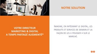 NOTRE SOLUTION
VOTRE DIRECTEUR
MARKETING & DIGITAL
A TEMPS PARTAGÉ AUGMENTÉ®
IMAGINE, EN INTÉGRANT LE DIGITAL, LES
PRODUITS ET SERVICES DE DEMAIN ET LA
FAÇON DE LES « POUSSER » SUR LE
MARCHÉ.
 