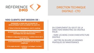 DIRECTION TECHNIQUE
DIGITALE - CTO
EN COMPLÉMENT DU DSI ET DE LA
DIRECTION MARKETING OU DIGITALE
POUR :
- FAIRE LES BONS CHOIX D’ARCHITECTURE
DIGITALE
- METTRE EN ŒUVRE LES BONNES
PRATIQUES DE MAINTENANCE
VOS CLIENTS ONT BESOIN DE :
REPRENDRE LA MAIN SUR LES ÉQUIPES DE
DÉVELOPPEMENT SUITE AU DÉPART DE LEUR CTO
→ Éviter la fuite des développeurs, tenir la roadmap
DE REPRENDRE LE CONTRÔLE DE DÉVELOPPEMENTS
MAÎTRISÉS PAR DES PRESTATAIRES
→ Réduire la dépendance technique / maîtrise interne de la
feuille de route
D’ACCOMPAGNEMENT TECHNIQUE SUR UN PROJET
COMPLEXE
→ Un projet sécurisé = conforme / on budget / on time /
évolutif
 
