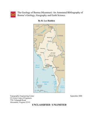 The Geology of Burma (Myanmar): An Annotated Bibliography of
Burma’s Geology, Geography and Earth Science.
By R. Lee Hadden
Topographic Engineering Center September 2008
US Army Corps of Engineers
7701 Telegraph Road
Alexandria, Virginia 22315
UNCLASSIFIED / UNLIMITED
 