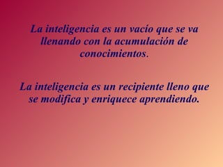 La inteligencia es un vacío que se va llenando con la acumulación de conocimientos . La inteligencia es un recipiente lleno que se modifica y enriquece aprendiendo. 