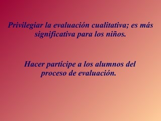 Privilegiar la evaluación cualitativa; es más significativa para los niños. Hacer partícipe a los alumnos del proceso de evaluación.  
