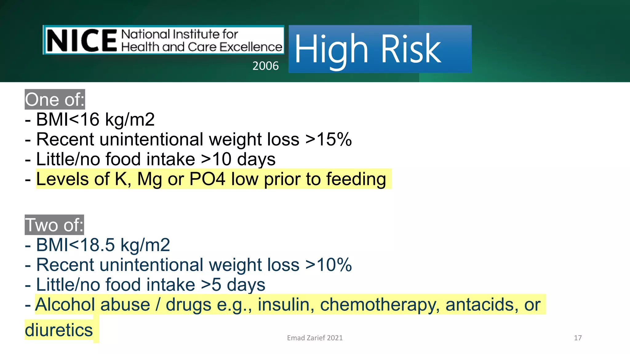 Emad Zarief 2021 17
One of:
- BMI<16 kg/m2
- Recent unintentional weight loss >15%
- Little/no food intake >10 days
- Levels of K, Mg or PO4 low prior to feeding
Two of:
- BMI<18.5 kg/m2
- Recent unintentional weight loss >10%
- Little/no food intake >5 days
- Alcohol abuse / drugs e.g., insulin, chemotherapy, antacids, or
diuretics
High Risk
2006
 