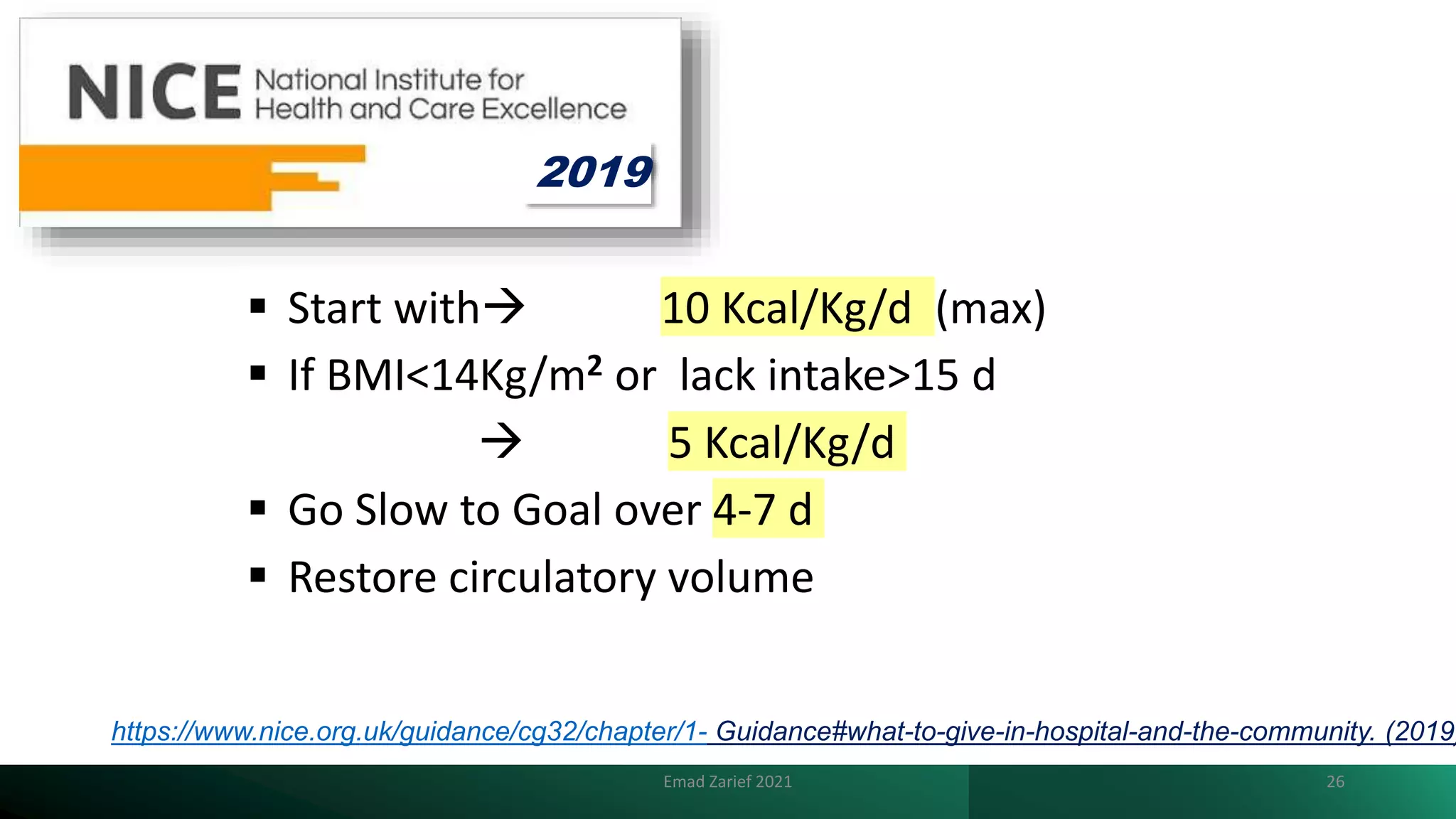 https://www.nice.org.uk/guidance/cg32/chapter/1- Guidance#what-to-give-in-hospital-and-the-community. (2019)
 Start with 10 Kcal/Kg/d (max)
 If BMI<14Kg/m2 or lack intake>15 d
 5 Kcal/Kg/d
 Go Slow to Goal over 4-7 d
 Restore circulatory volume
Emad Zarief 2021 26
2019
 