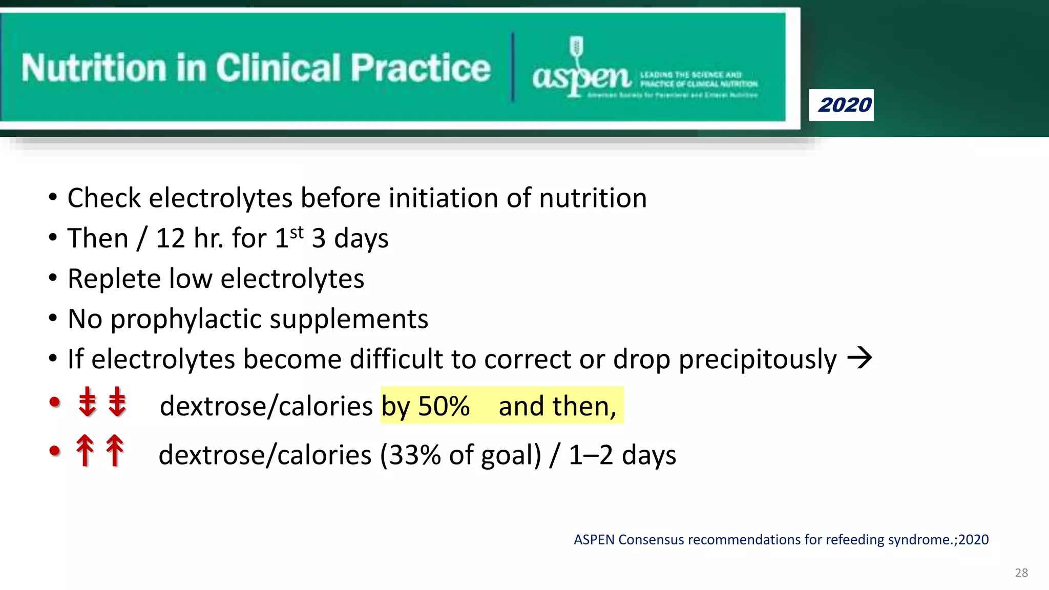 ASPEN Consensus recommendations for refeeding syndrome.;2020
• Check electrolytes before initiation of nutrition
• Then / 12 hr. for 1st 3 days
• Replete low electrolytes
• No prophylactic supplements
• If electrolytes become difficult to correct or drop precipitously 
• ⇟
⇟ dextrose/calories by 50% and then,
• ↟
↟ dextrose/calories (33% of goal) / 1–2 days
28
2020
 
