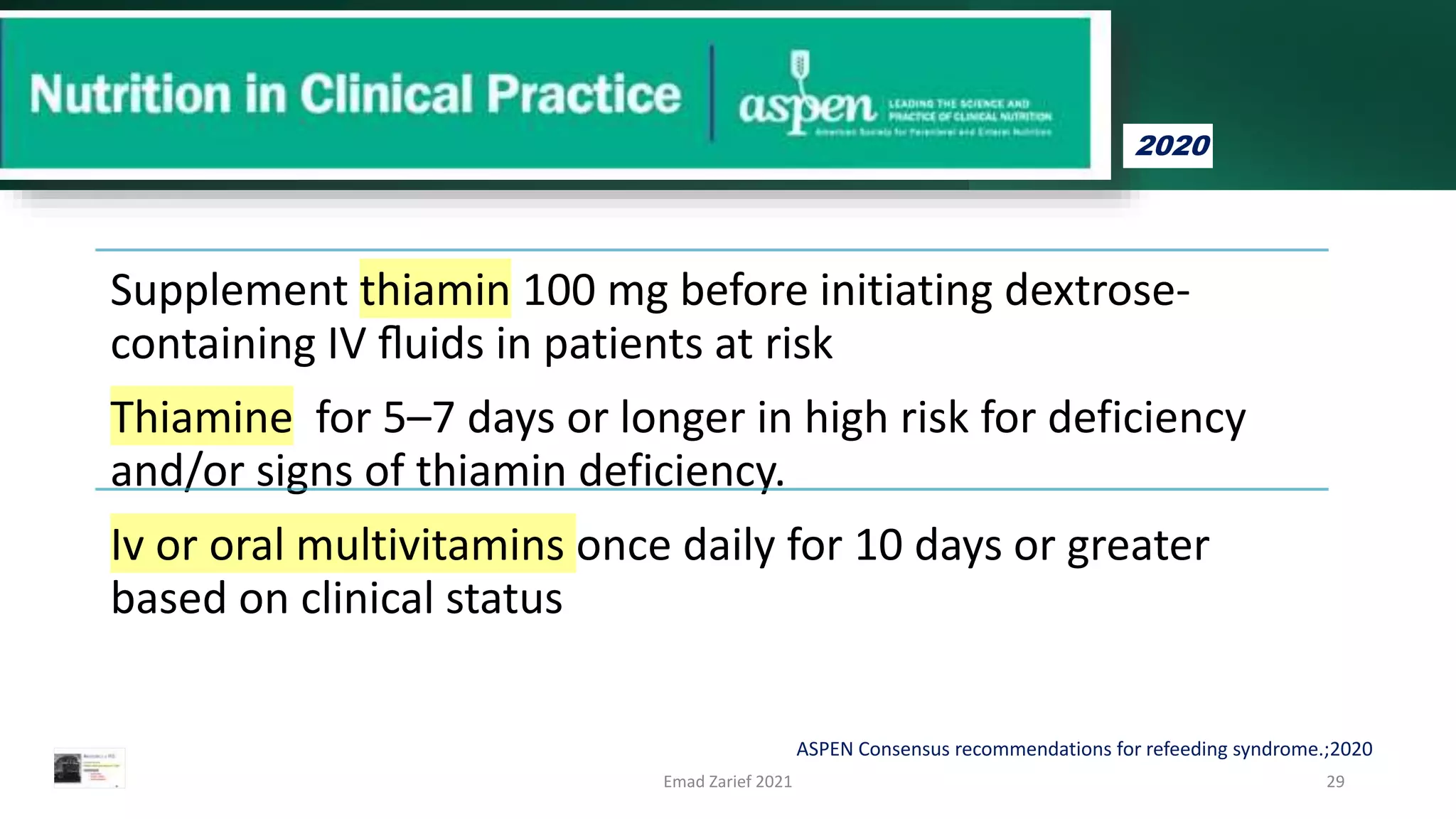 Supplement thiamin 100 mg before initiating dextrose-
containing IV ﬂuids in patients at risk
Thiamine for 5–7 days or longer in high risk for deficiency
and/or signs of thiamin deficiency.
Iv or oral multivitamins once daily for 10 days or greater
based on clinical status
Emad Zarief 2021 29
ASPEN Consensus recommendations for refeeding syndrome.;2020
2020
 