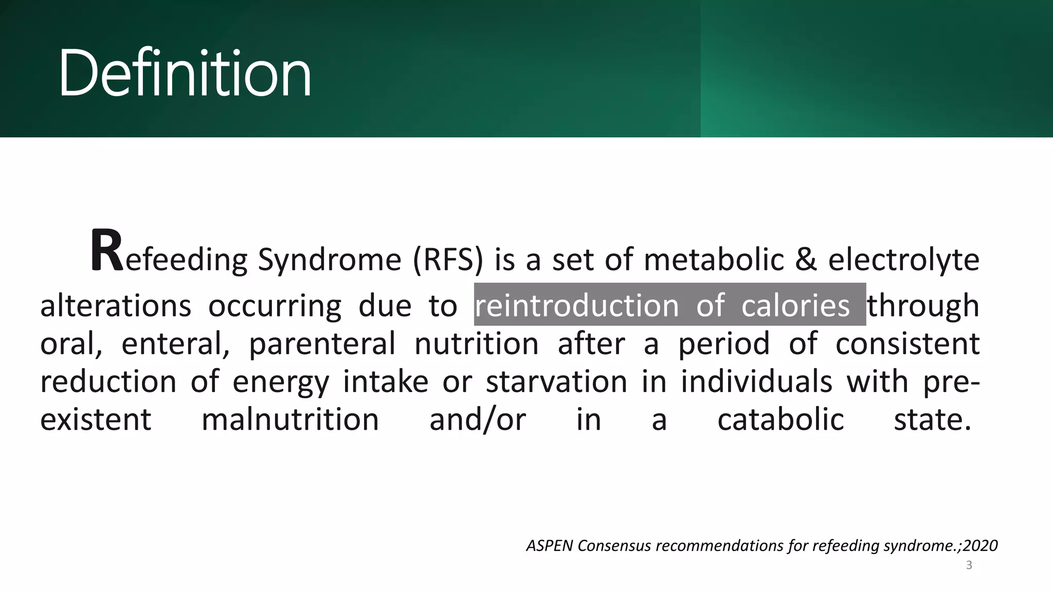 Refeeding Syndrome (RFS) is a set of metabolic & electrolyte
alterations occurring due to reintroduction of calories through
oral, enteral, parenteral nutrition after a period of consistent
reduction of energy intake or starvation in individuals with pre-
existent malnutrition and/or in a catabolic state.
3
ASPEN Consensus recommendations for refeeding syndrome.;2020
Definition
 
