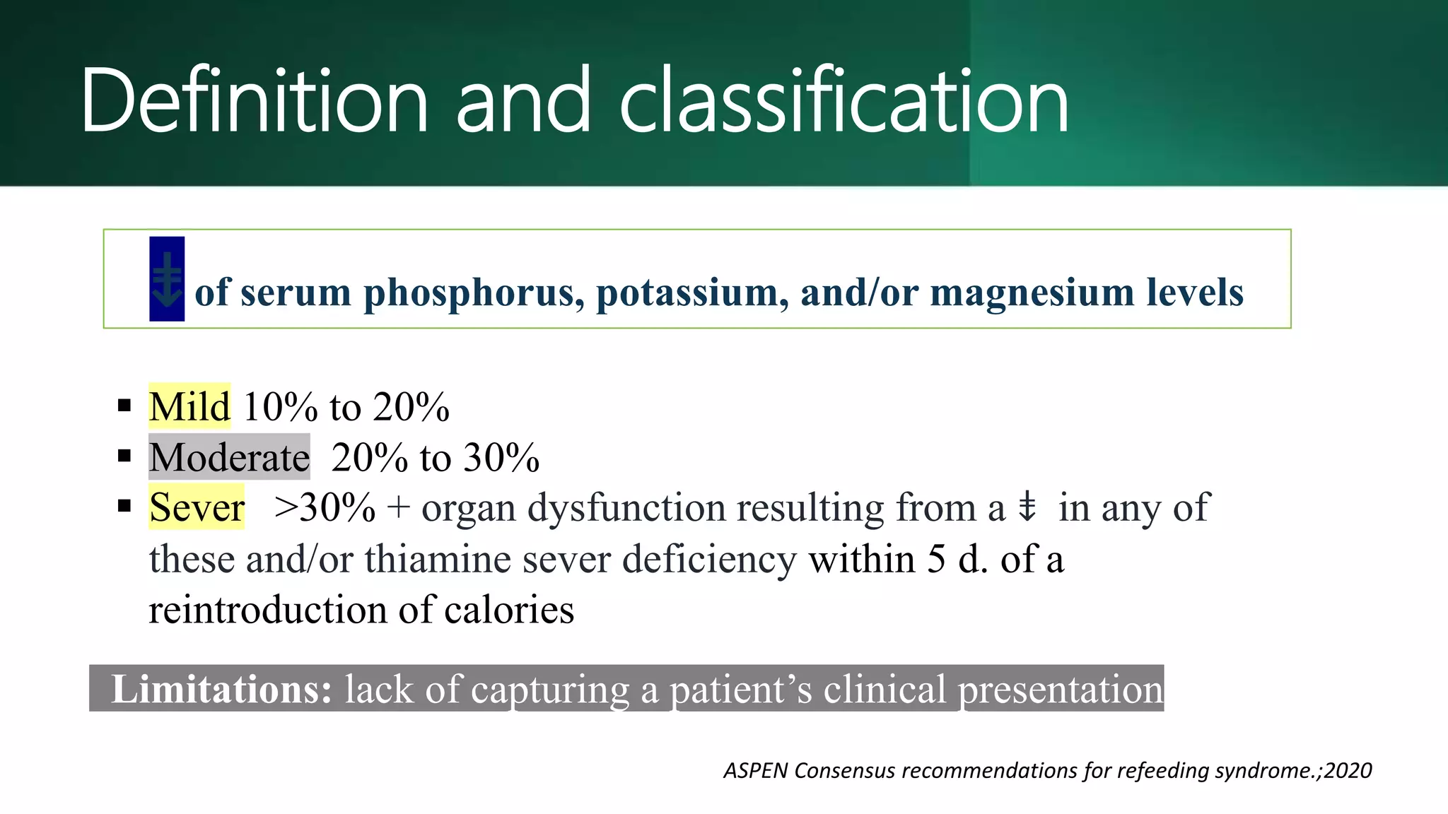 Limitations: lack of capturing a patient’s clinical presentation.
 Mild 10% to 20%
 Moderate 20% to 30%
 Sever >30% + organ dysfunction resulting from a ⇟ in any of
these and/or thiamine sever deficiency within 5 d. of a
reintroduction of calories
⇟of serum phosphorus, potassium, and/or magnesium levels
ASPEN Consensus recommendations for refeeding syndrome.;2020
Definition and classification
 